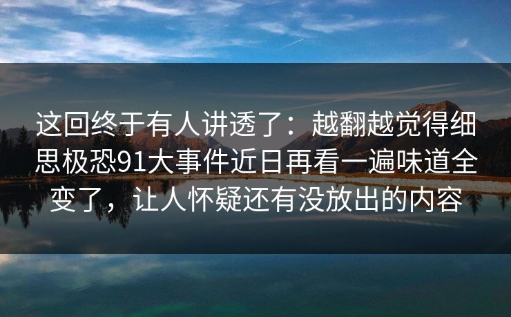 这回终于有人讲透了:越翻越觉得细思极恐91大事件近日再看一遍味道全变了,让人怀疑还有没放出的内容 第1张 这回终于有人讲透了:越翻越觉得细思极恐91大事件近日再看一遍味道全变了,让人怀疑还有没放出的内容 第1张