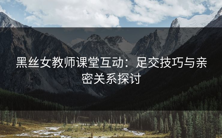 黑丝女教师课堂互动：足交技巧与亲密关系探讨