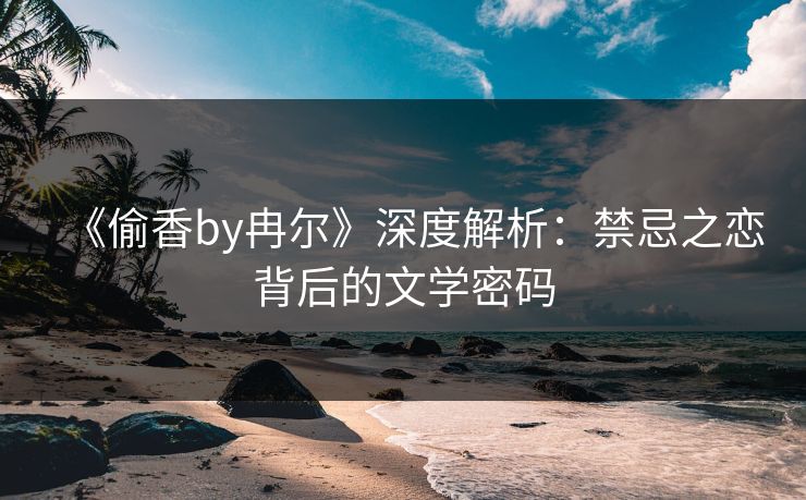 《偷香by冉尔》深度解析:禁忌之恋背后的文学密码 第2张 《偷香by冉尔》深度解析:禁忌之恋背后的文学密码 第2张