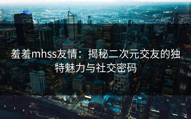 羞羞mhss友情：揭秘二次元交友的独特魅力与社交密码  第1张