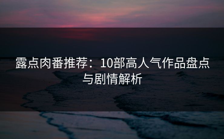 露点肉番推荐：10部高人气作品盘点与剧情解析  第1张