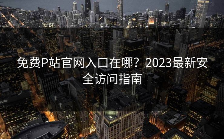免费P站官网入口在哪？2023最新安全访问指南  第1张