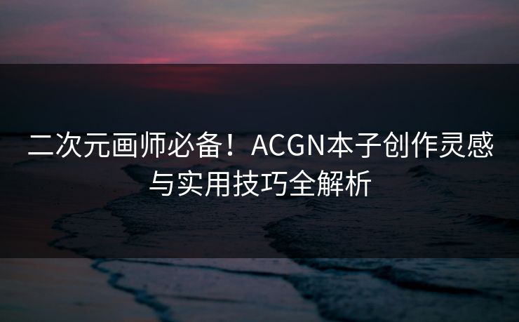 二次元画师必备!ACGN本子创作灵感与实用技巧全解析 二次元画师必备!ACGN本子创作灵感与实用技巧全解析