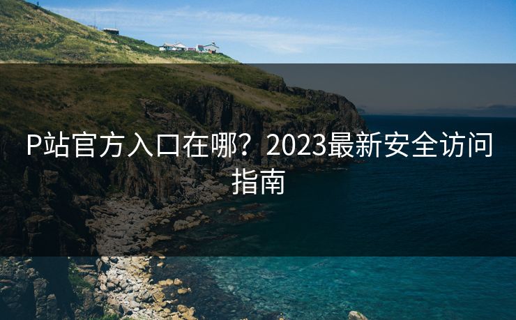 P站官方入口在哪？2023最新安全访问指南